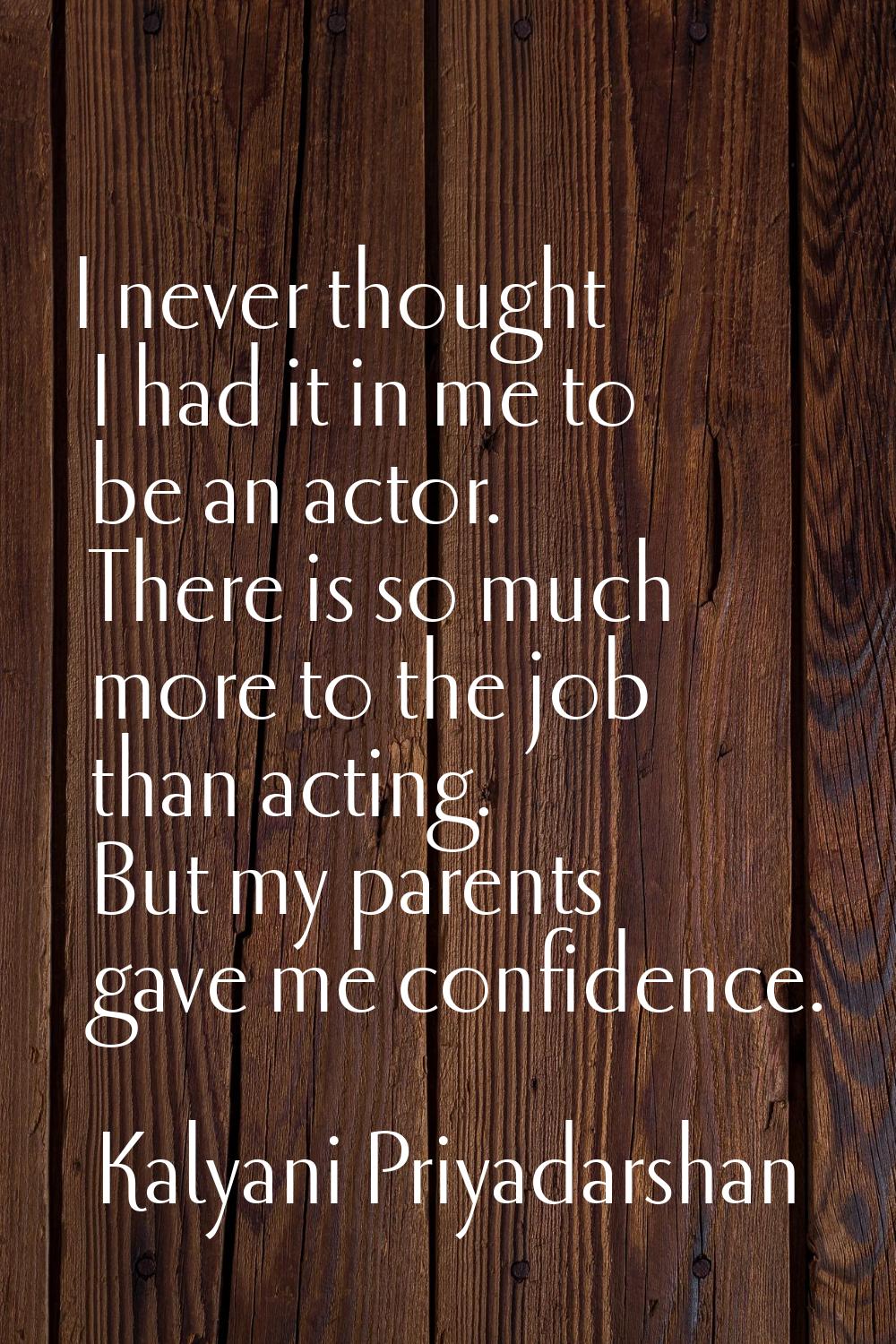 I never thought I had it in me to be an actor. There is so much more to the job than acting. But my