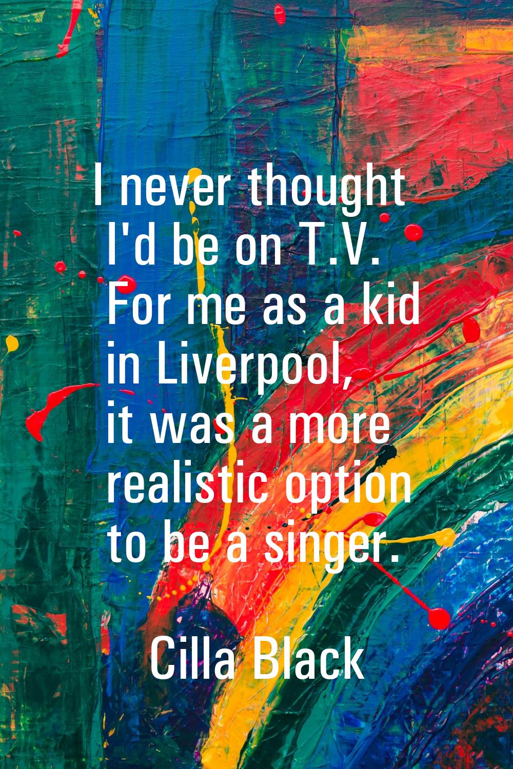 I never thought I'd be on T.V. For me as a kid in Liverpool, it was a more realistic option to be a