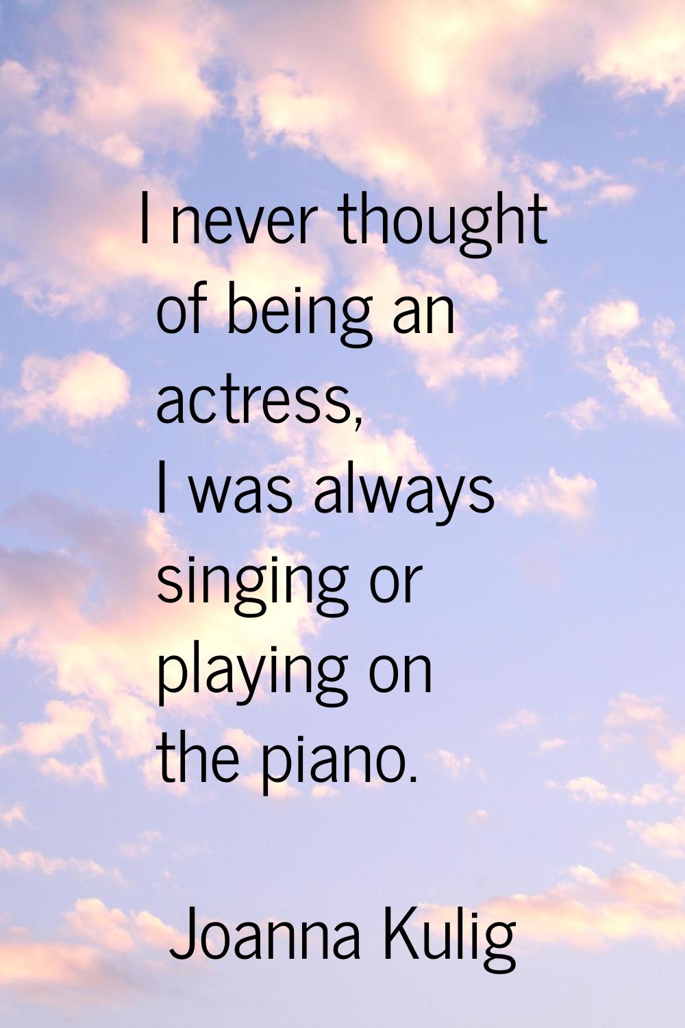 I never thought of being an actress, I was always singing or playing on the piano.