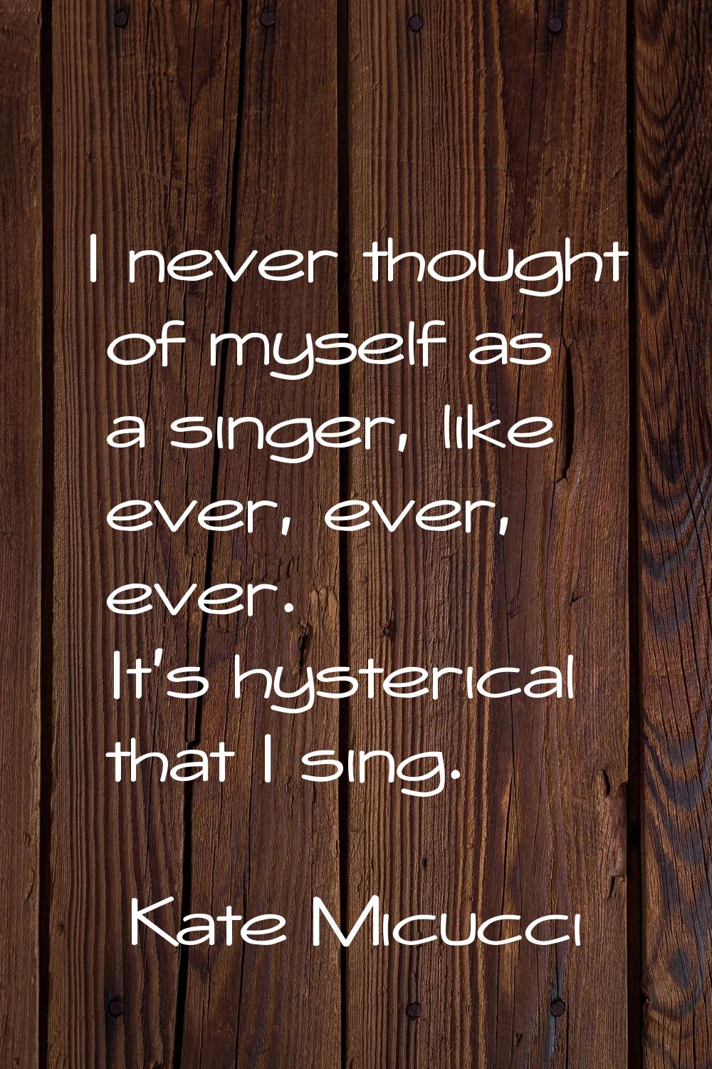 I never thought of myself as a singer, like ever, ever, ever. It's hysterical that I sing.