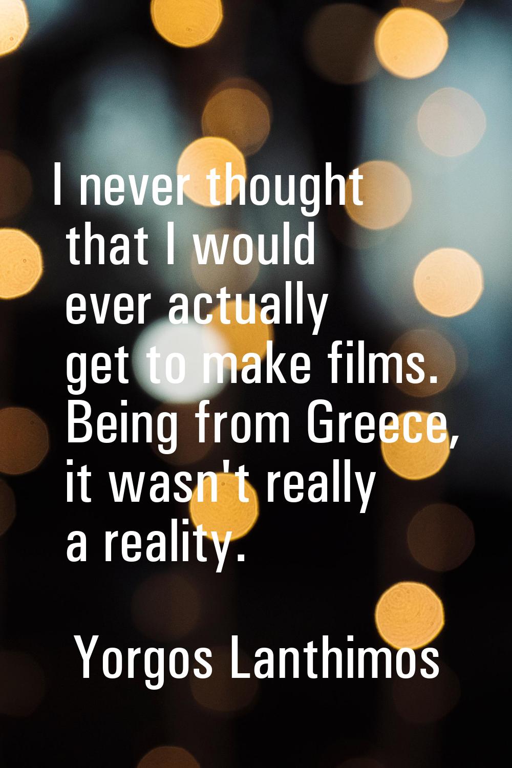 I never thought that I would ever actually get to make films. Being from Greece, it wasn't really a