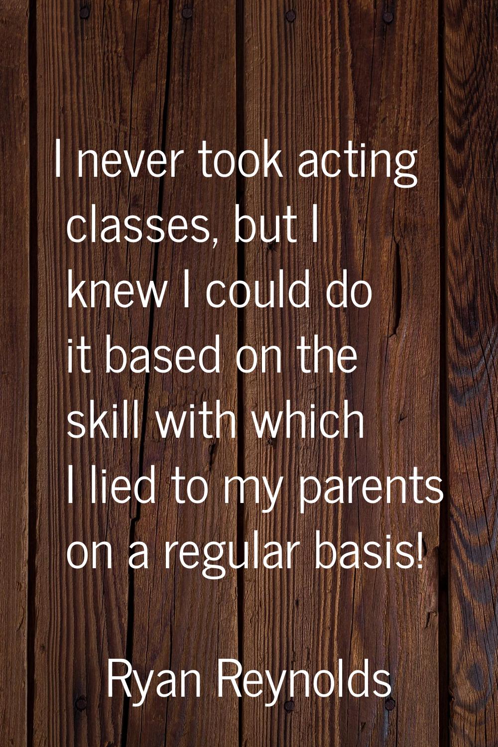 I never took acting classes, but I knew I could do it based on the skill with which I lied to my pa