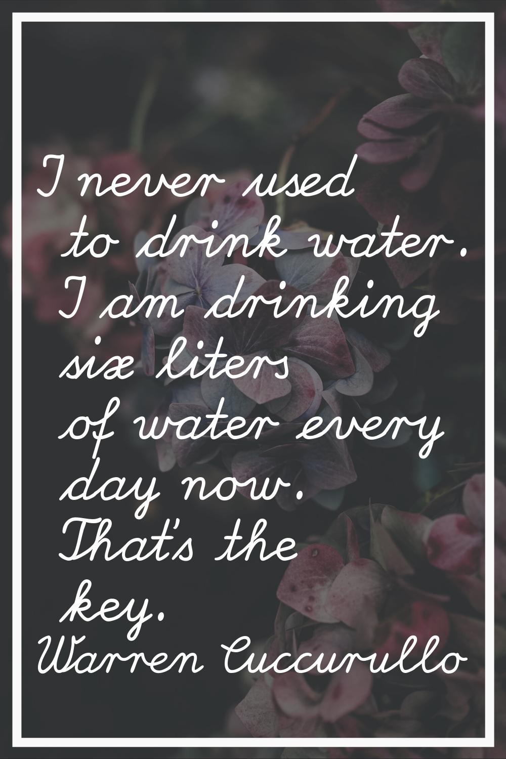 I never used to drink water. I am drinking six liters of water every day now. That's the key.