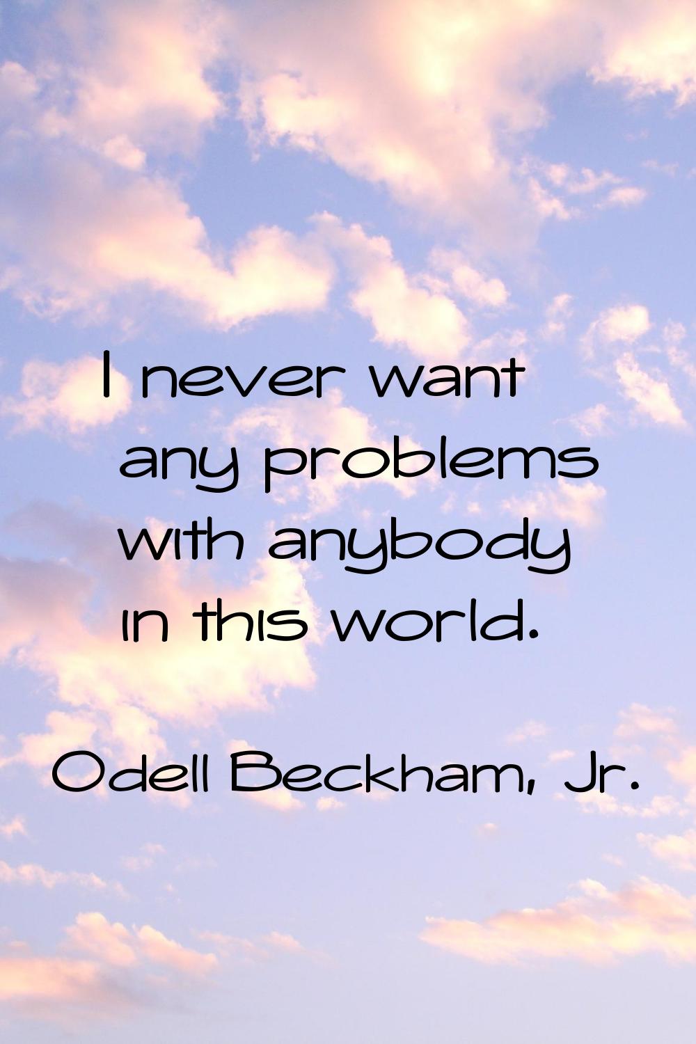 I never want any problems with anybody in this world.