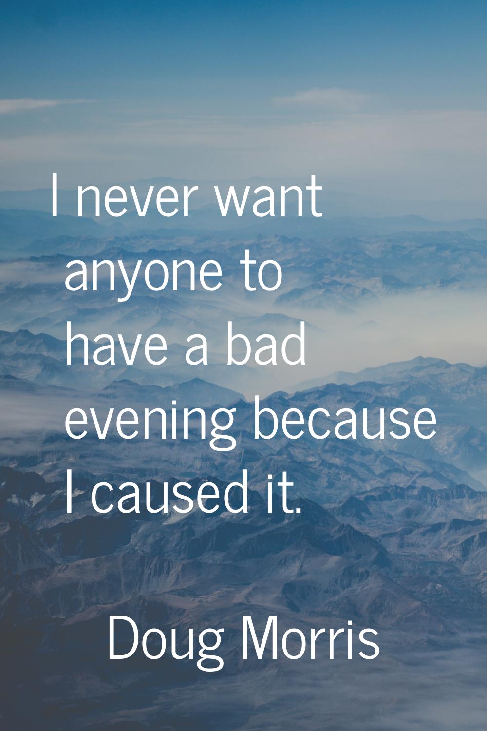 I never want anyone to have a bad evening because I caused it.