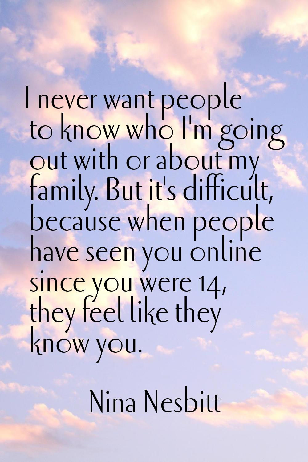 I never want people to know who I'm going out with or about my family. But it's difficult, because 
