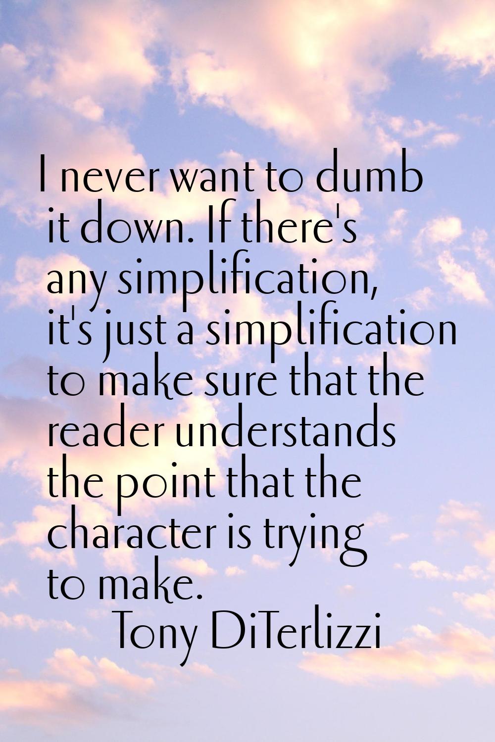 I never want to dumb it down. If there's any simplification, it's just a simplification to make sur