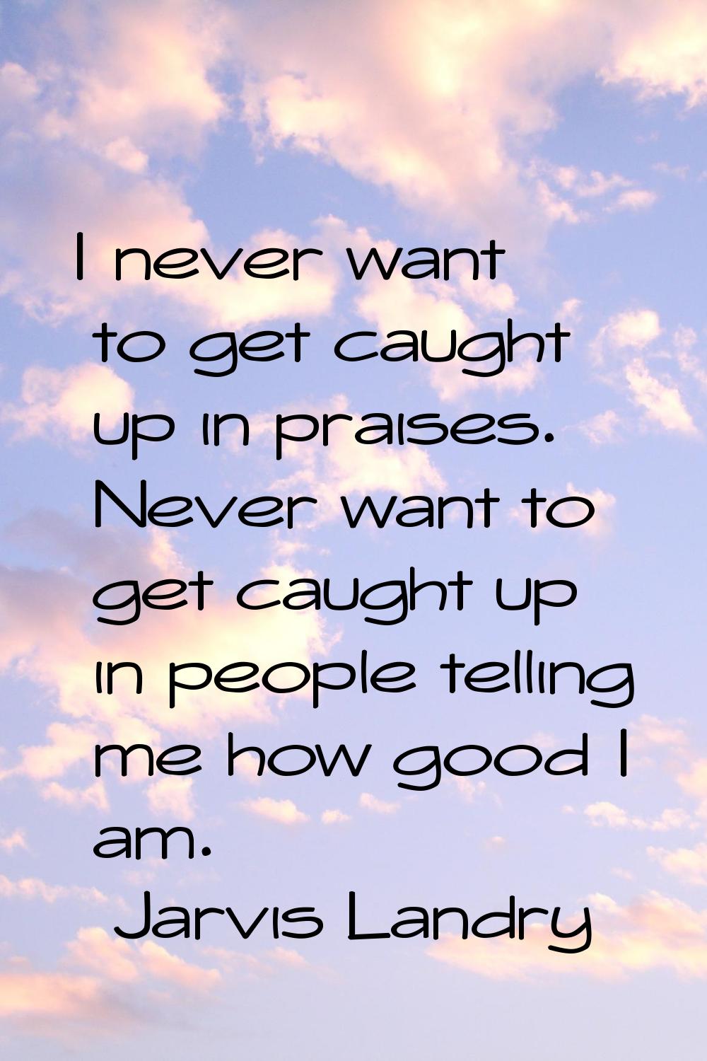 I never want to get caught up in praises. Never want to get caught up in people telling me how good