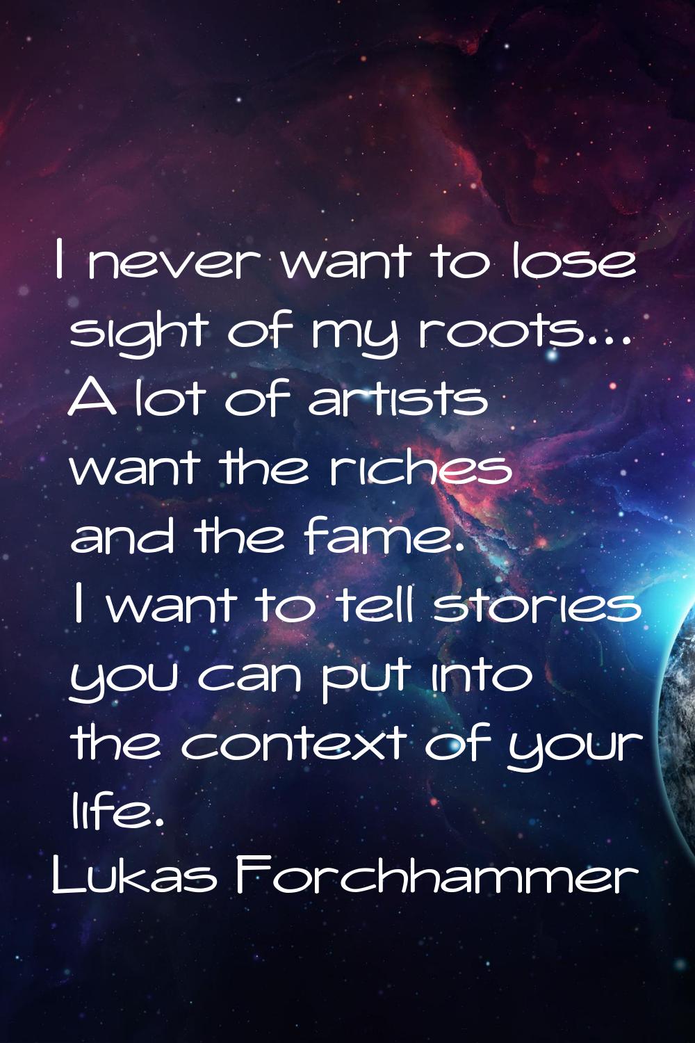 I never want to lose sight of my roots... A lot of artists want the riches and the fame. I want to 