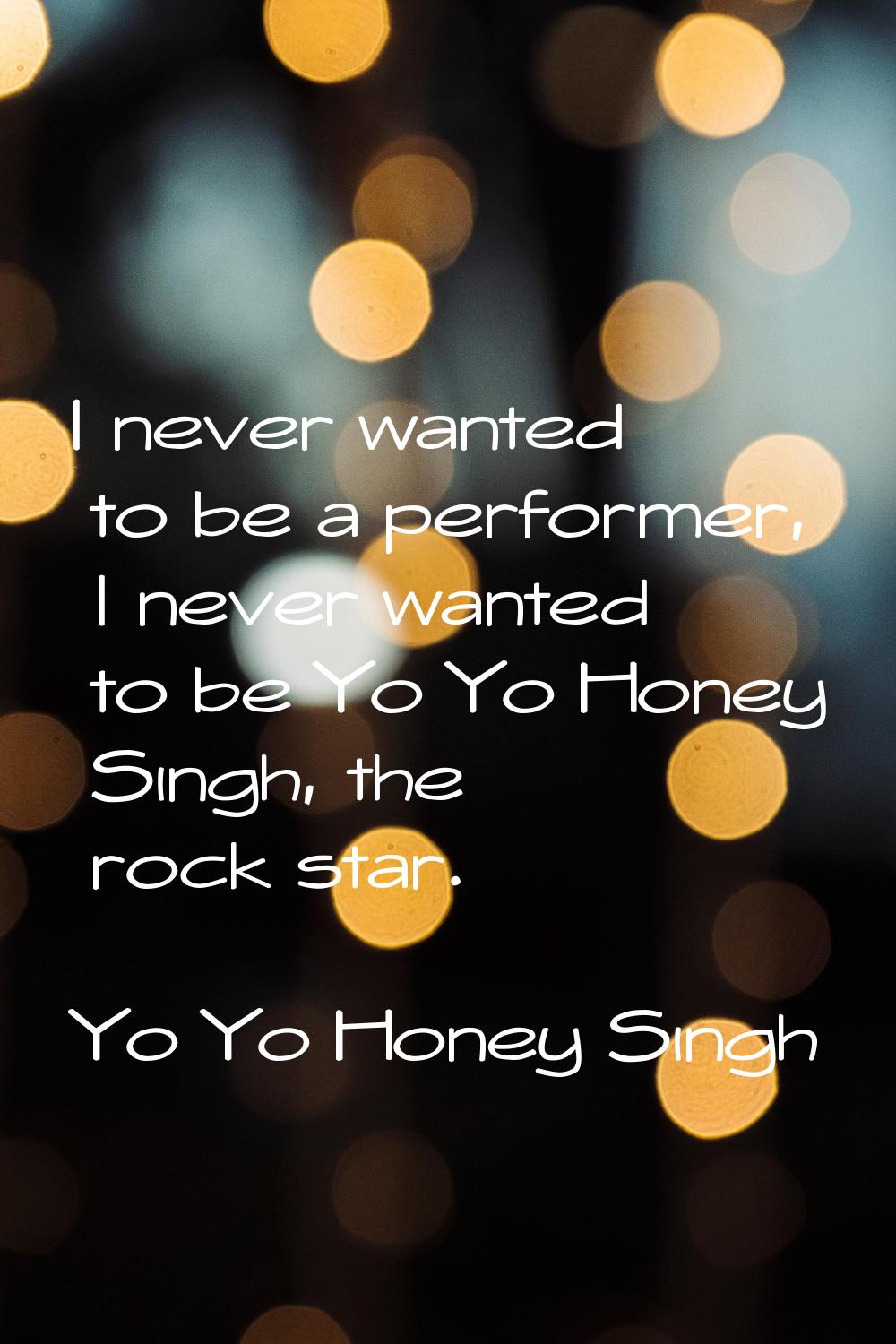 I never wanted to be a performer, I never wanted to be Yo Yo Honey Singh, the rock star.