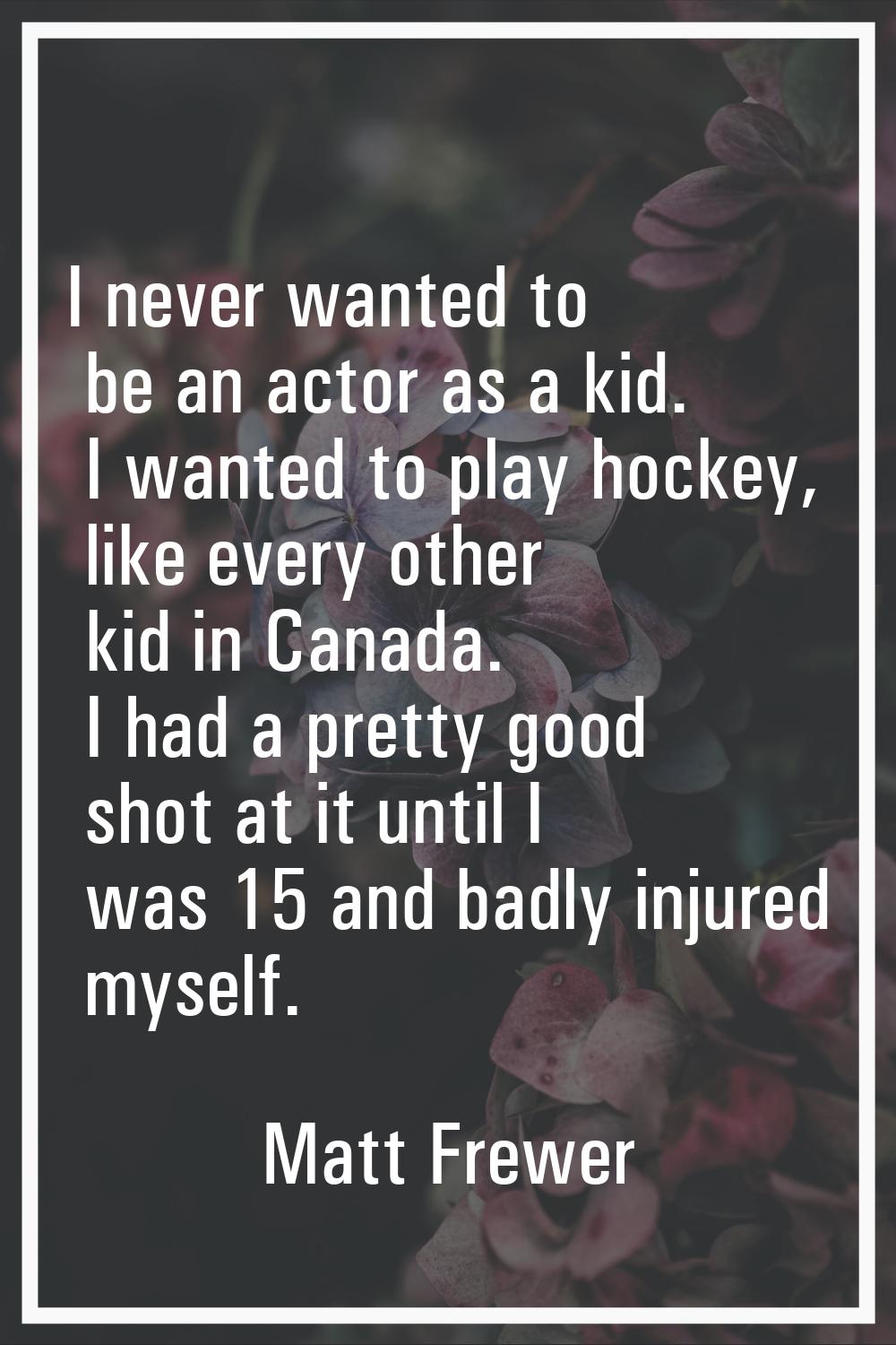 I never wanted to be an actor as a kid. I wanted to play hockey, like every other kid in Canada. I 