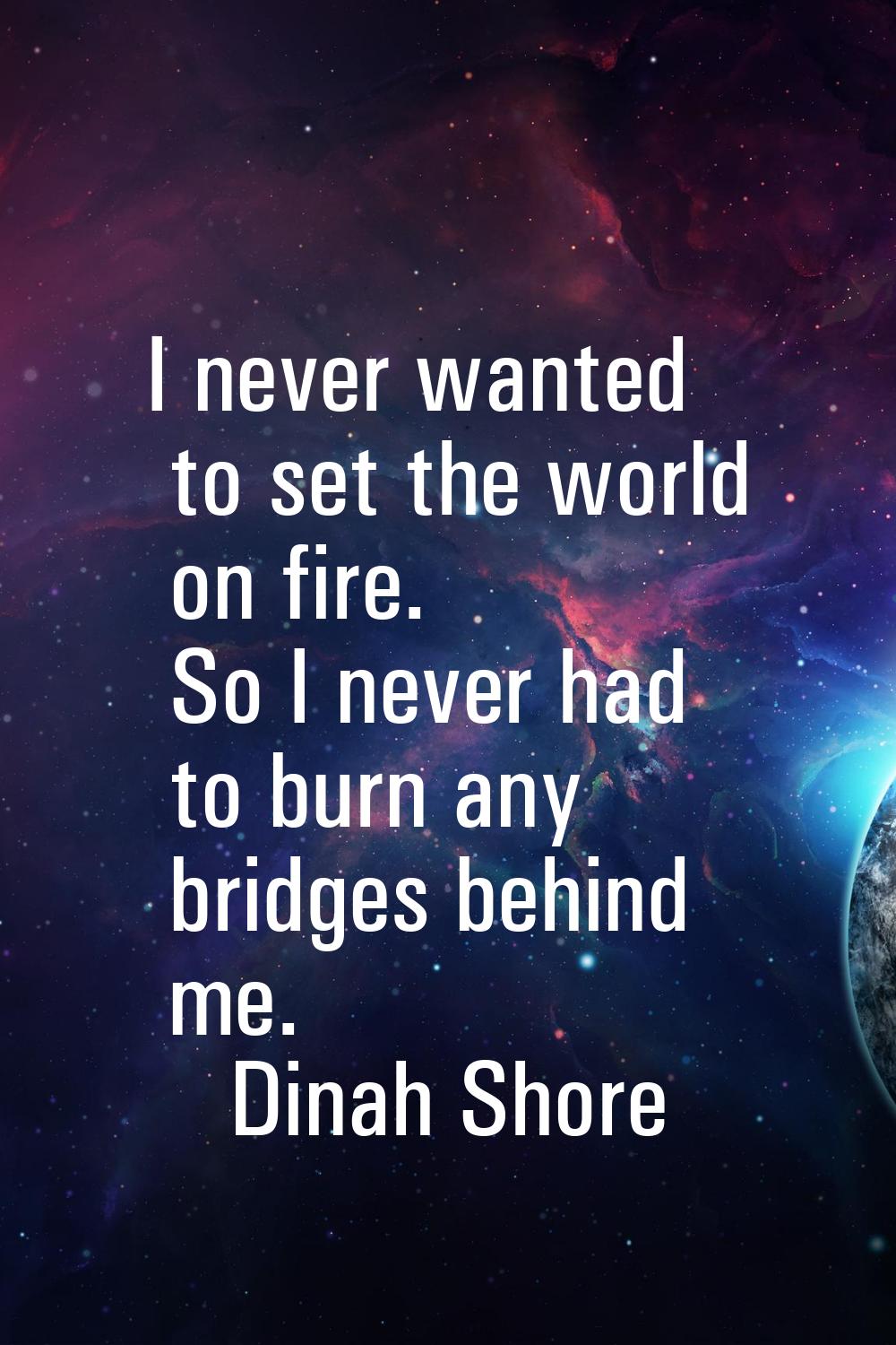I never wanted to set the world on fire. So I never had to burn any bridges behind me.