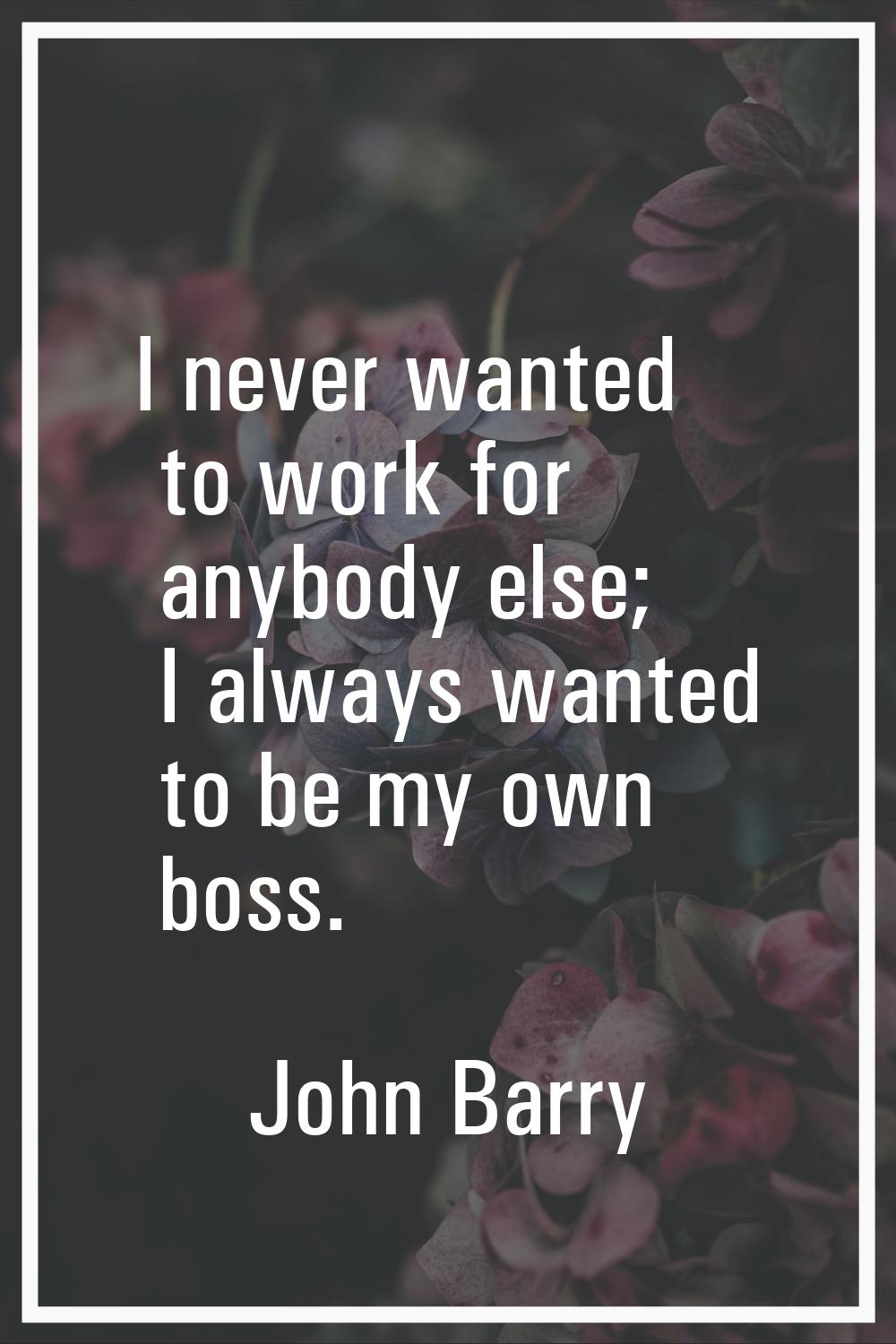 I never wanted to work for anybody else; I always wanted to be my own boss.
