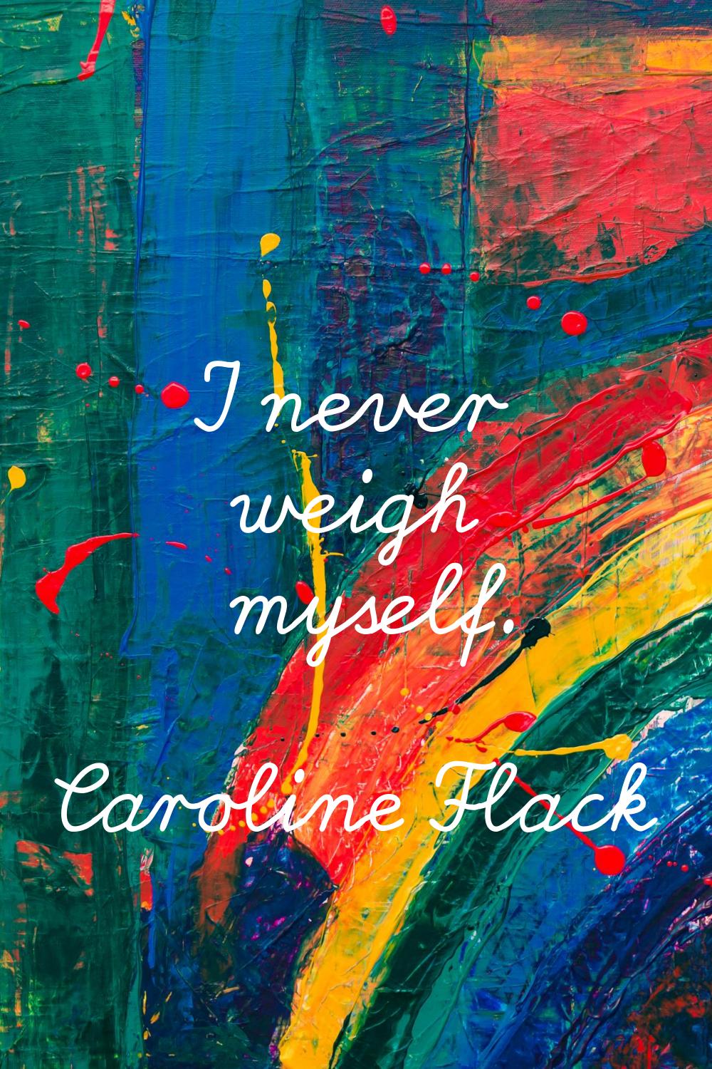 I never weigh myself.