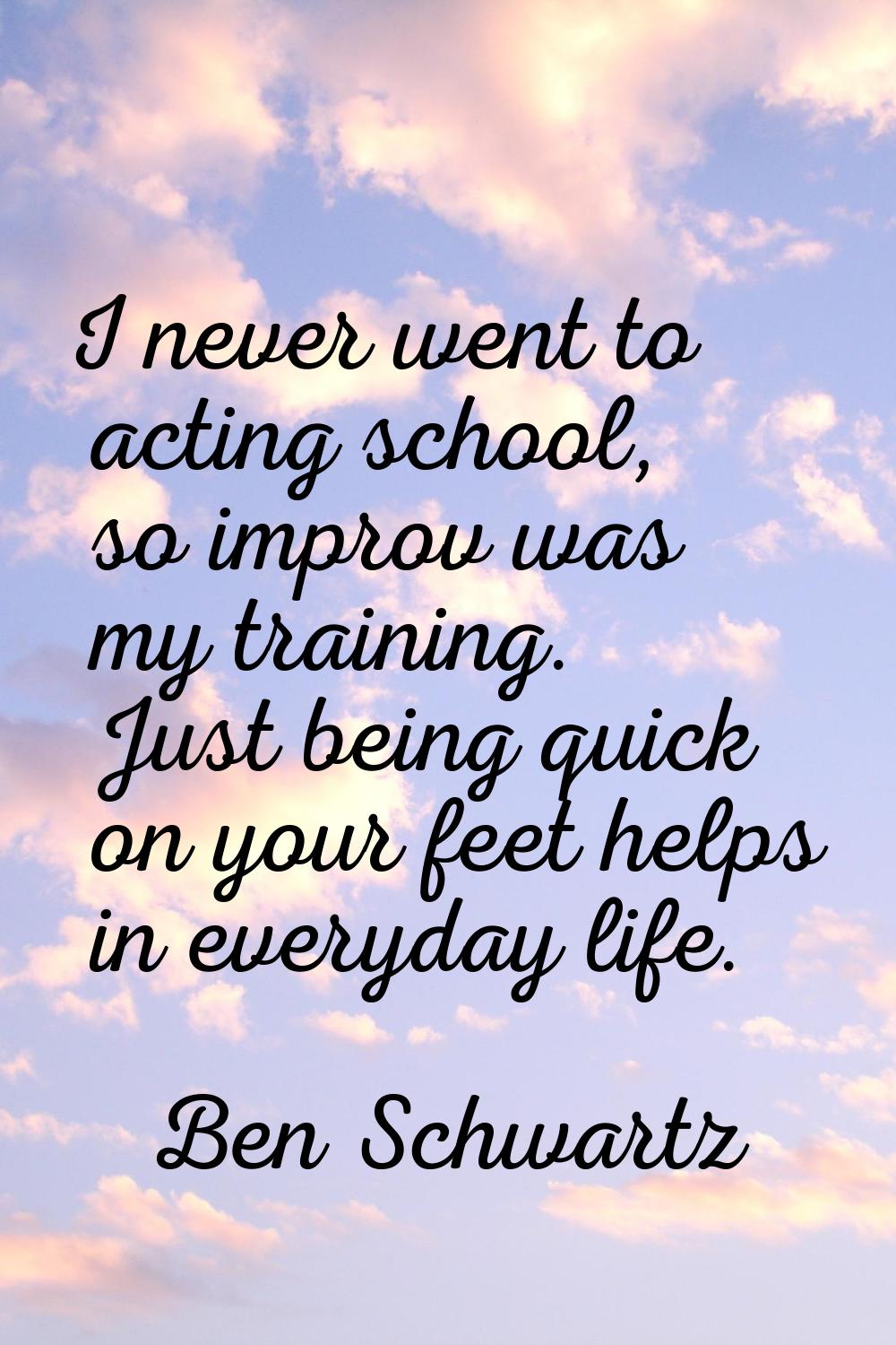 I never went to acting school, so improv was my training. Just being quick on your feet helps in ev