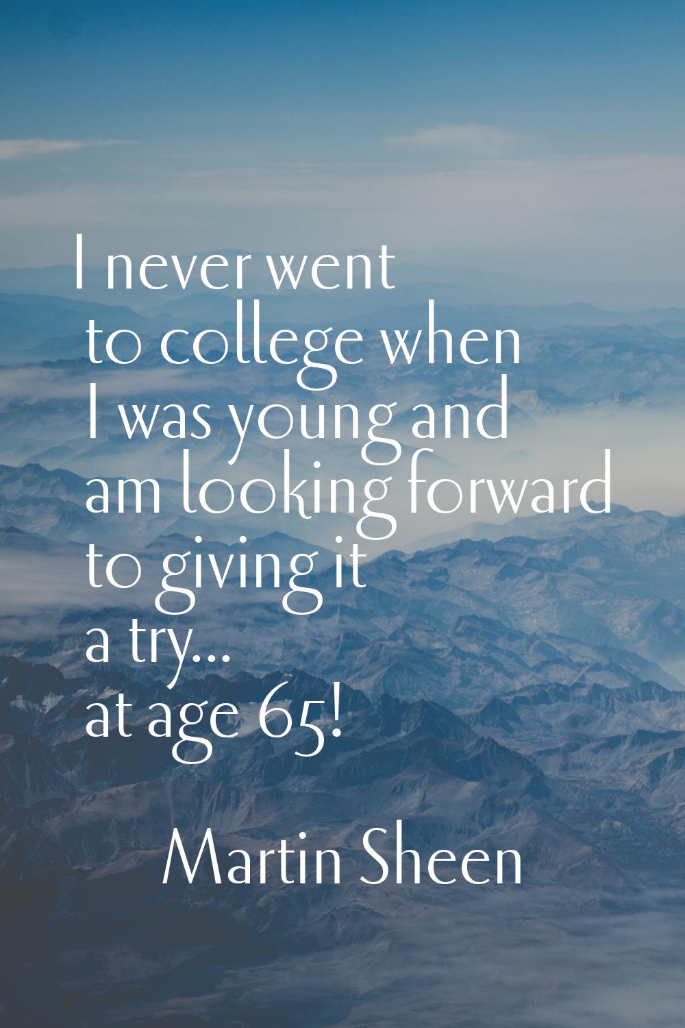 I never went to college when I was young and am looking forward to giving it a try... at age 65!