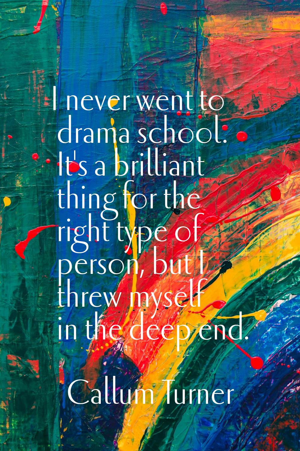 I never went to drama school. It's a brilliant thing for the right type of person, but I threw myse