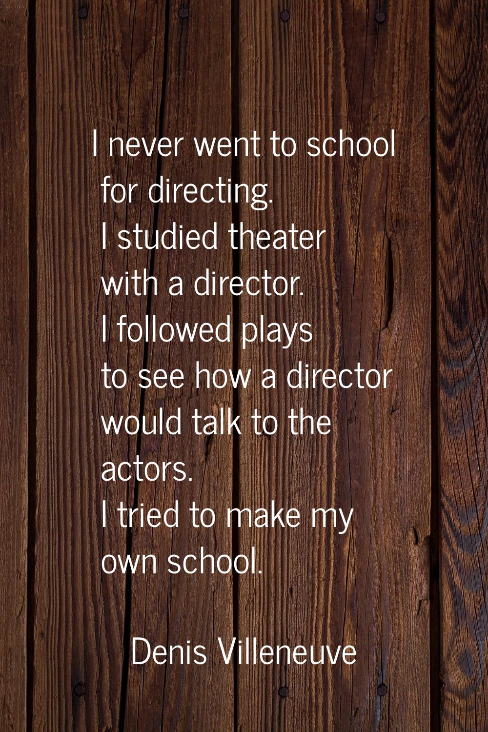 I never went to school for directing. I studied theater with a director. I followed plays to see ho