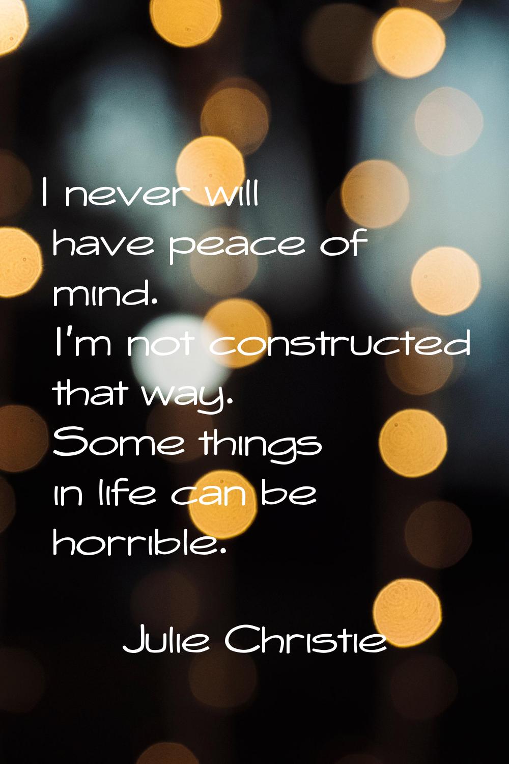 I never will have peace of mind. I'm not constructed that way. Some things in life can be horrible.
