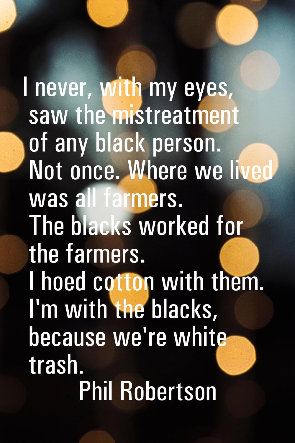 I never, with my eyes, saw the mistreatment of any black person. Not once. Where we lived was all f