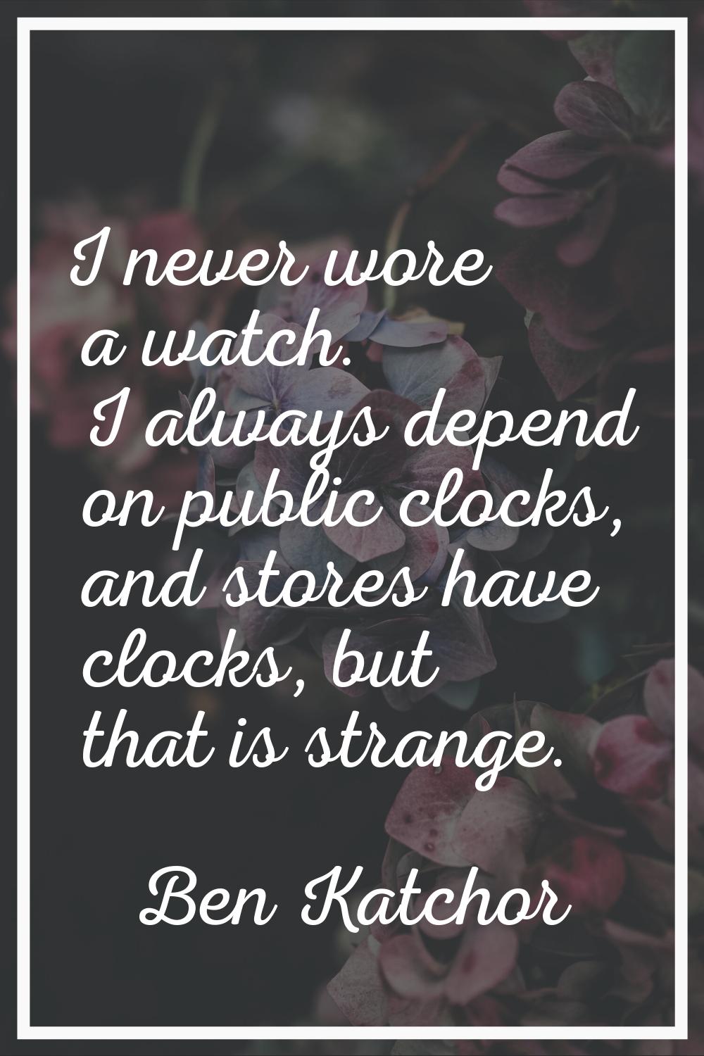 I never wore a watch. I always depend on public clocks, and stores have clocks, but that is strange