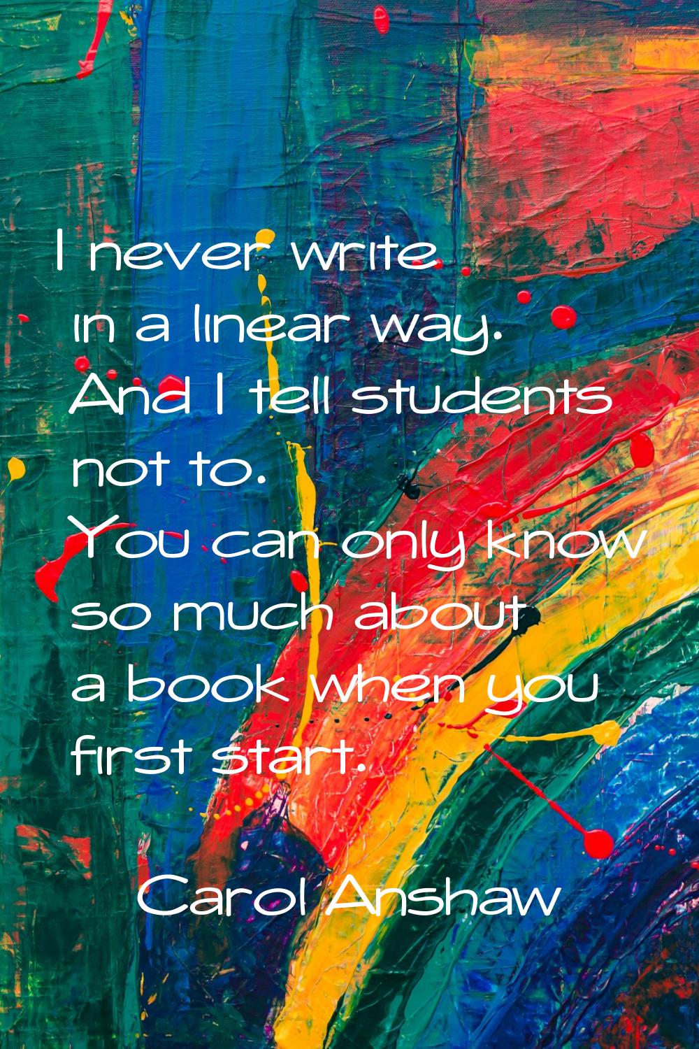 I never write in a linear way. And I tell students not to. You can only know so much about a book w