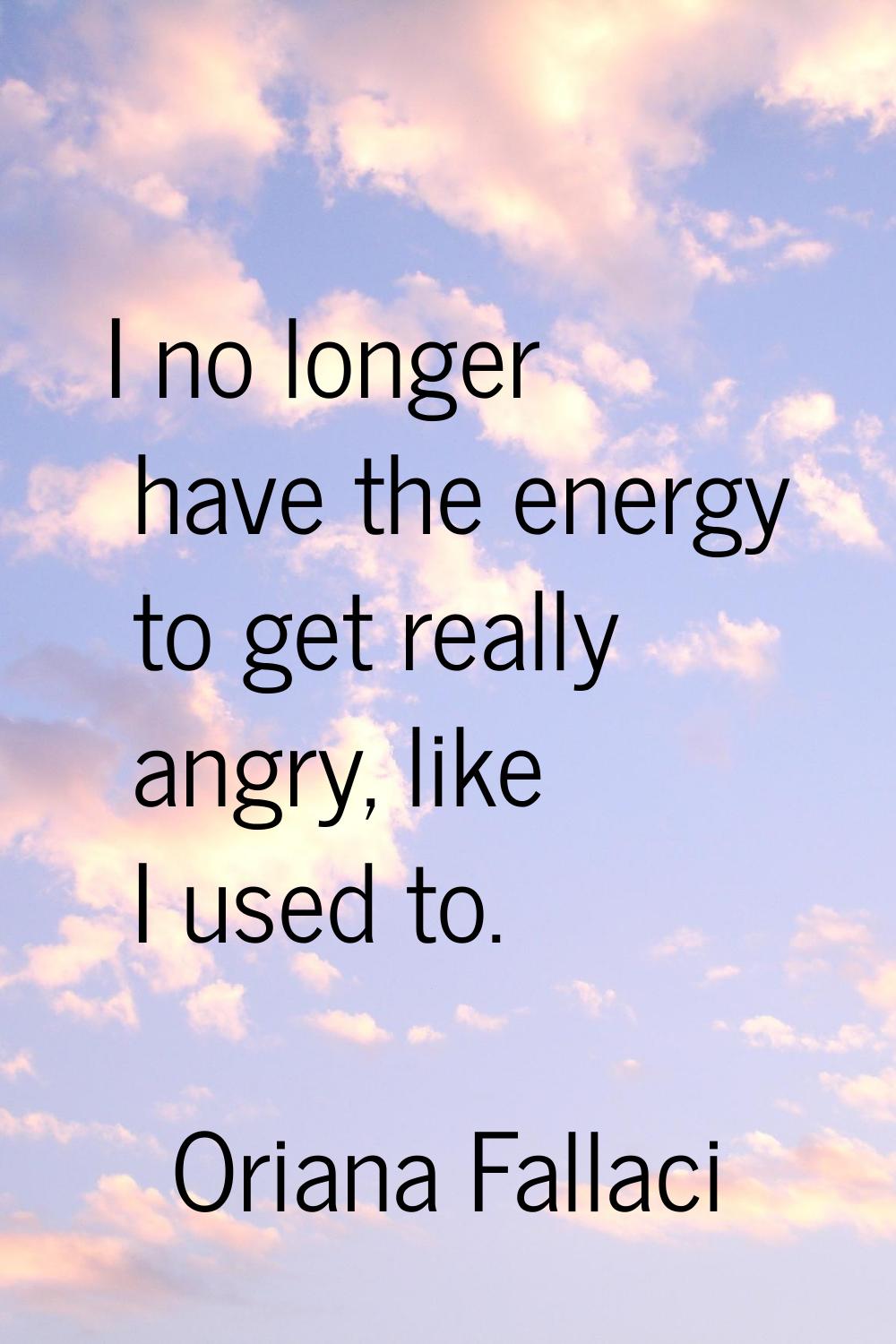 I no longer have the energy to get really angry, like I used to.