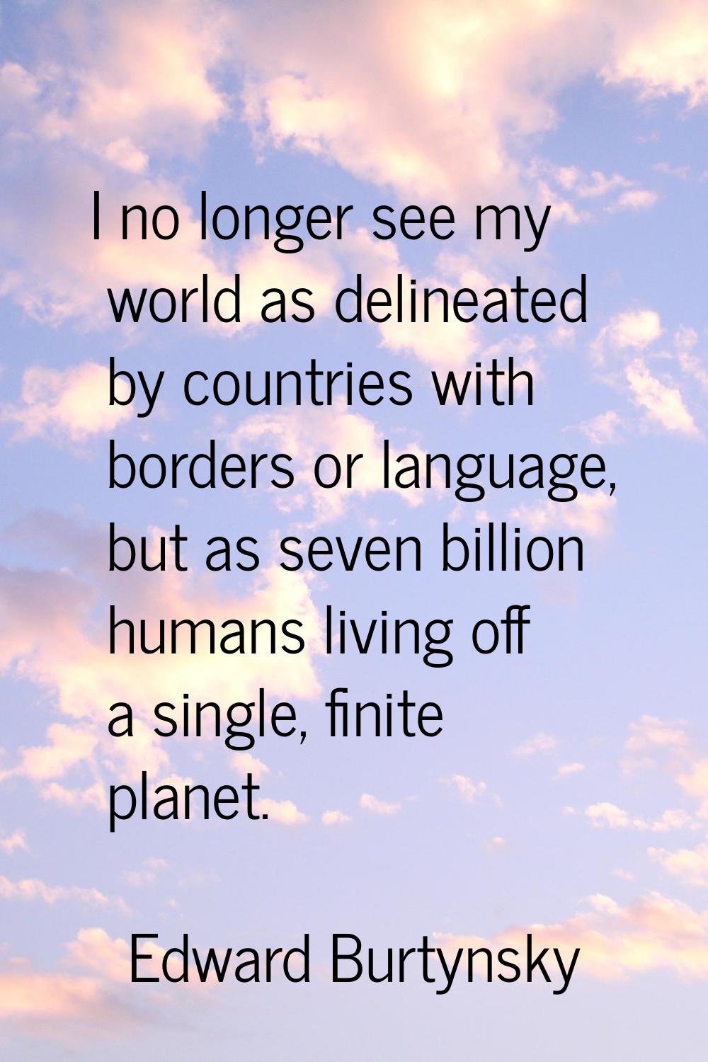 I no longer see my world as delineated by countries with borders or language, but as seven billion 