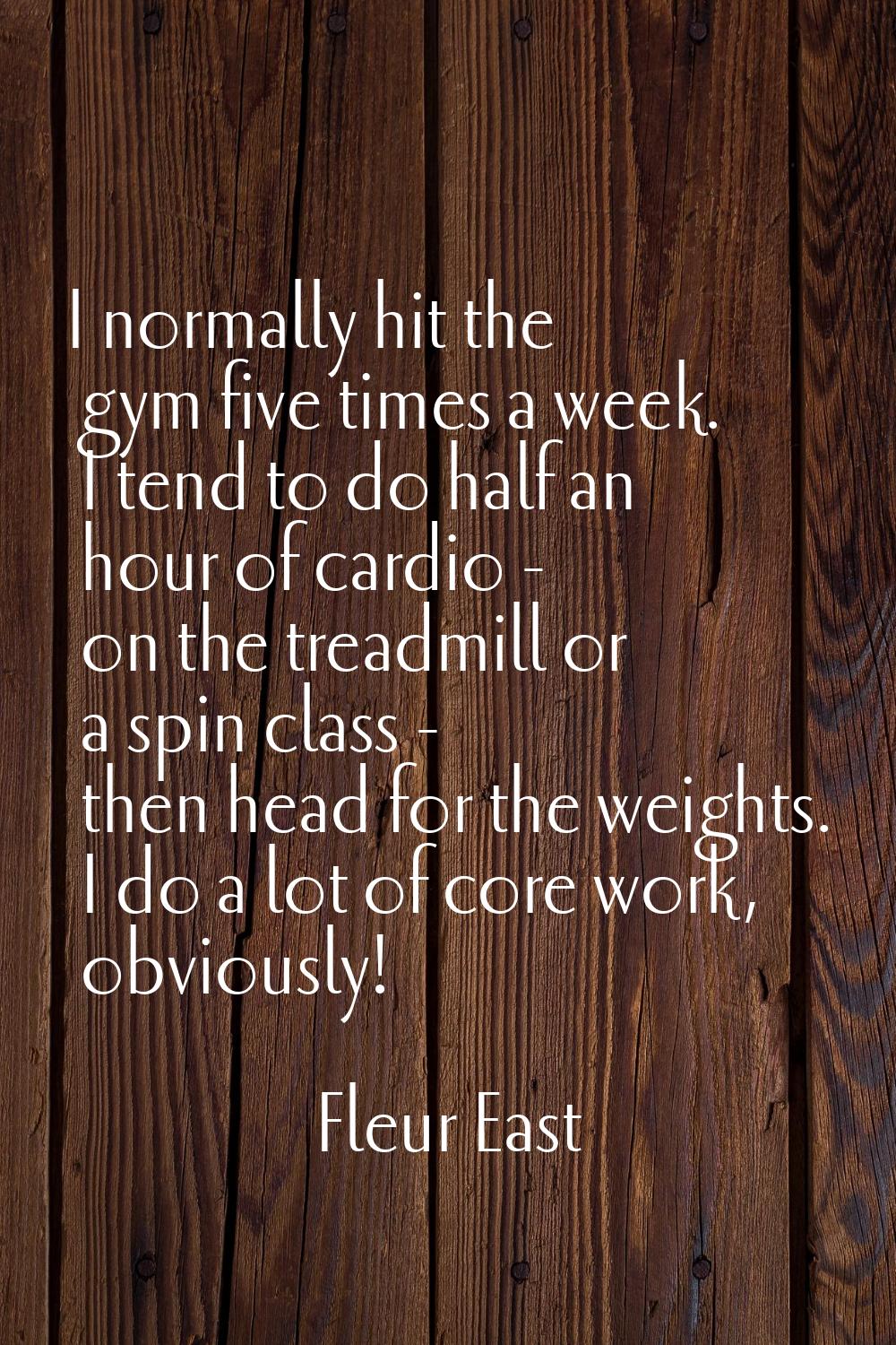 I normally hit the gym five times a week. I tend to do half an hour of cardio - on the treadmill or