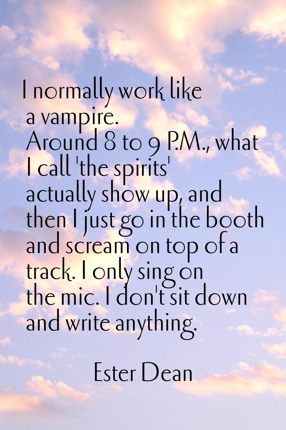 I normally work like a vampire. Around 8 to 9 P.M., what I call 'the spirits' actually show up, and