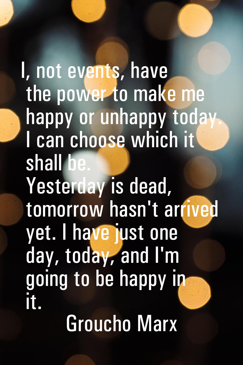 I, not events, have the power to make me happy or unhappy today. I can choose which it shall be. Ye