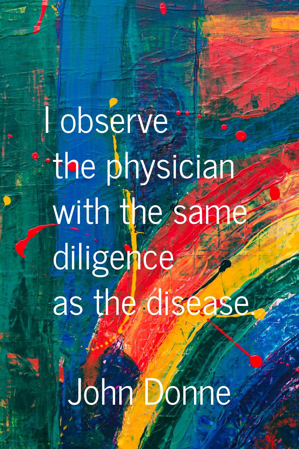 I observe the physician with the same diligence as the disease.