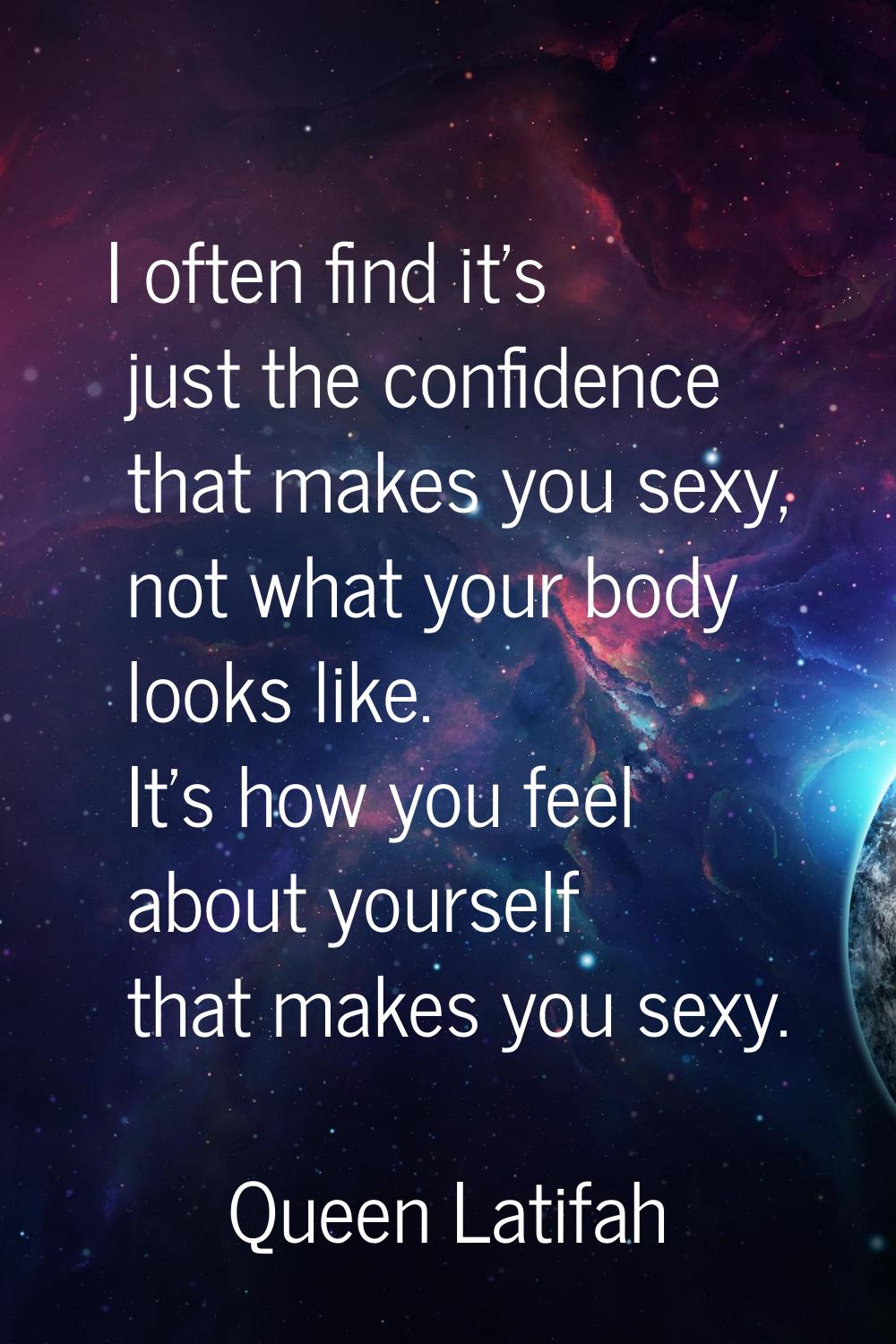 I often find it's just the confidence that makes you sexy, not what your body looks like. It's how 