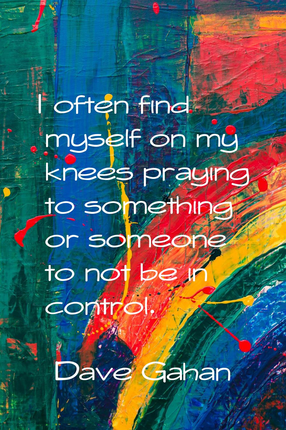 I often find myself on my knees praying to something or someone to not be in control.