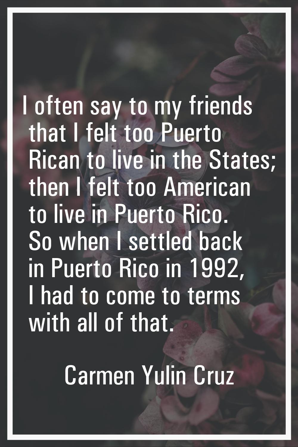 I often say to my friends that I felt too Puerto Rican to live in the States; then I felt too Ameri