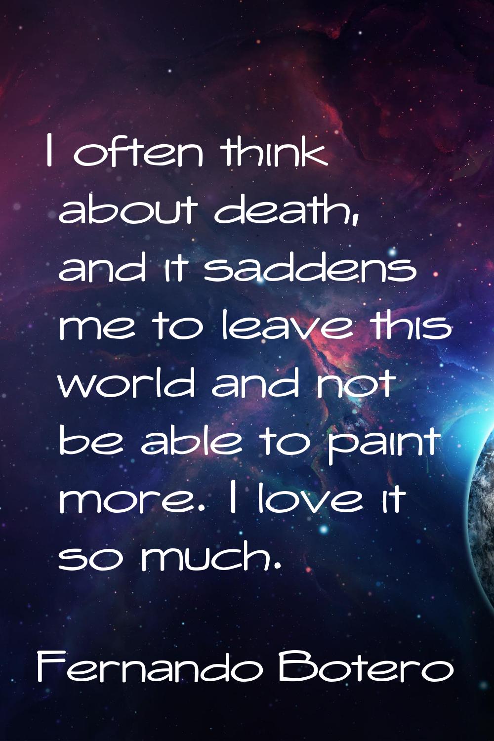 I often think about death, and it saddens me to leave this world and not be able to paint more. I l