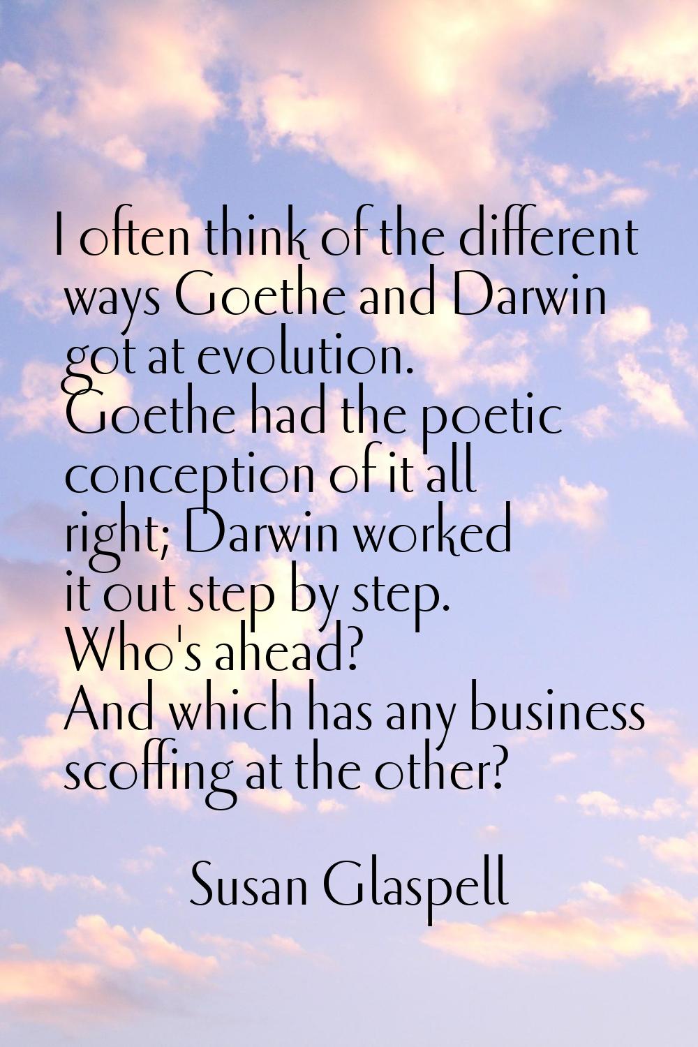 I often think of the different ways Goethe and Darwin got at evolution. Goethe had the poetic conce