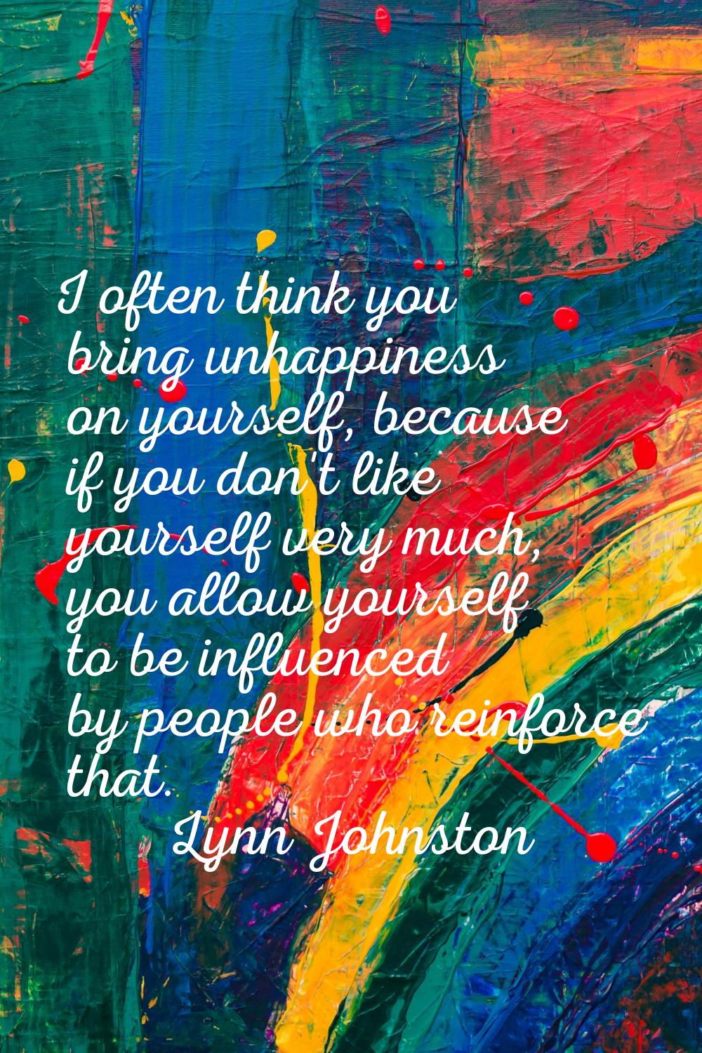 I often think you bring unhappiness on yourself, because if you don't like yourself very much, you 