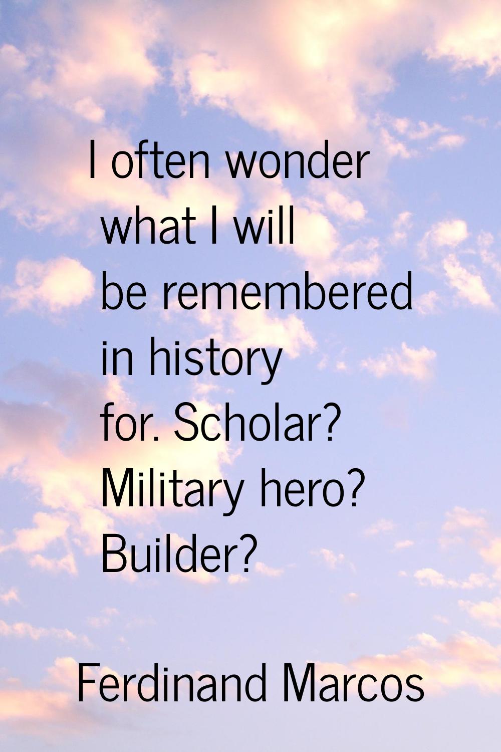 I often wonder what I will be remembered in history for. Scholar? Military hero? Builder?