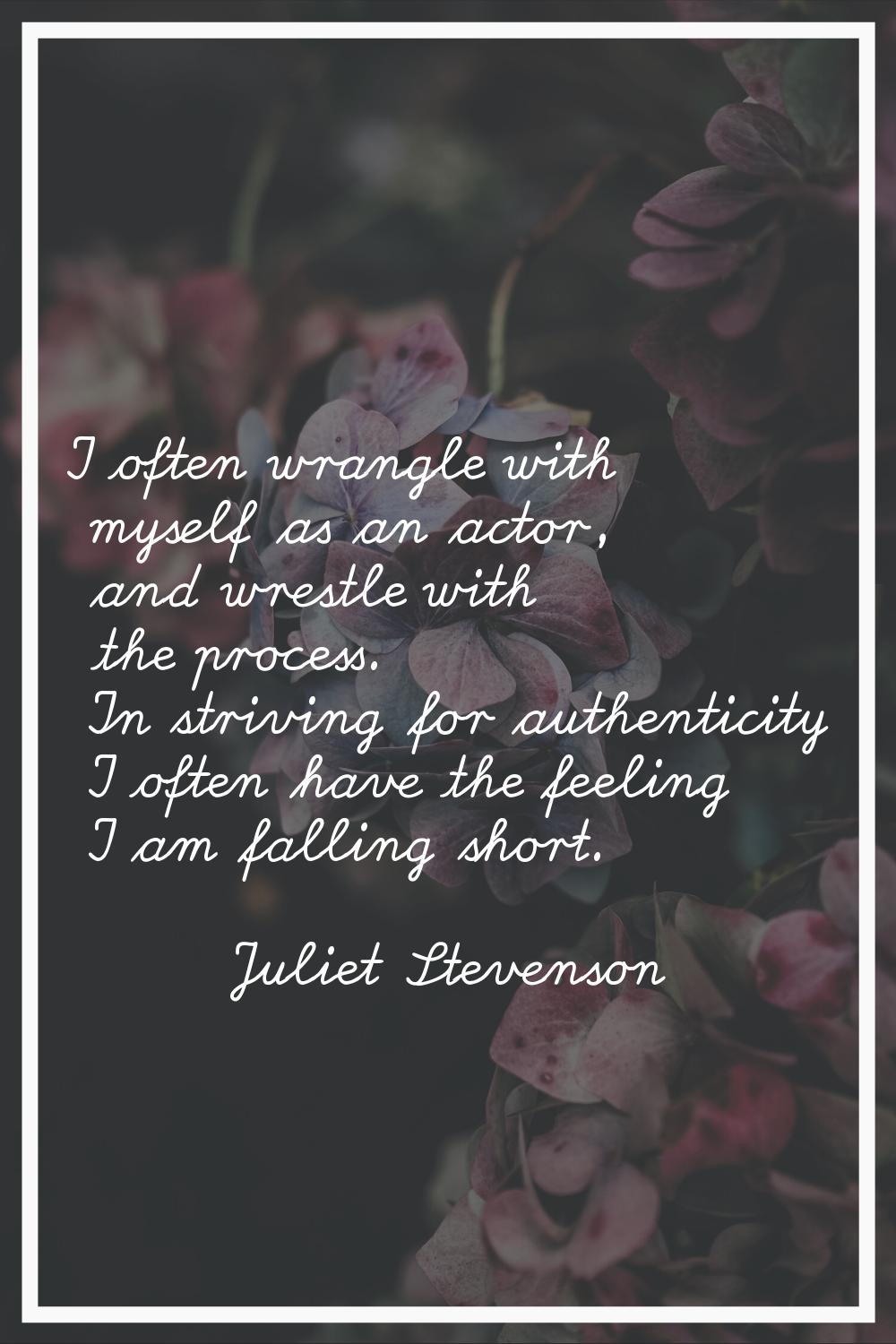 I often wrangle with myself as an actor, and wrestle with the process. In striving for authenticity