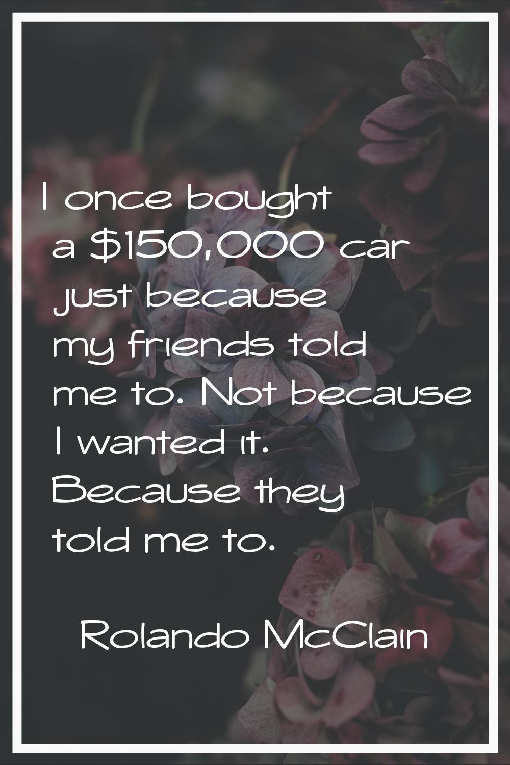I once bought a $150,000 car just because my friends told me to. Not because I wanted it. Because t