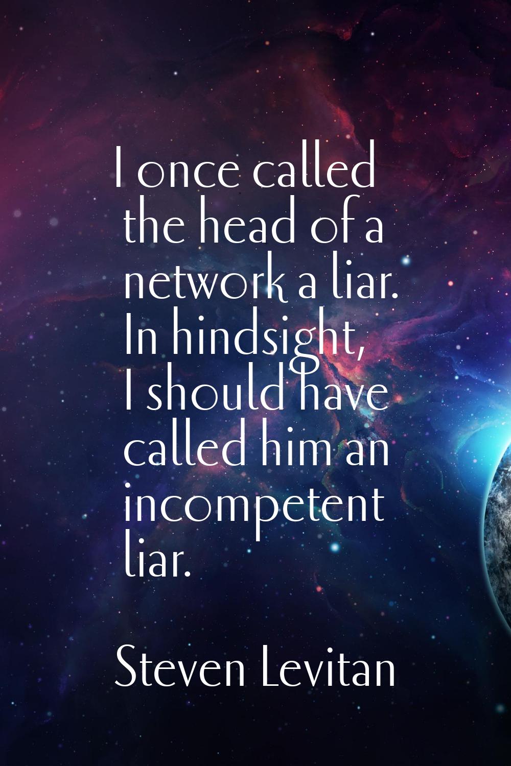 I once called the head of a network a liar. In hindsight, I should have called him an incompetent l