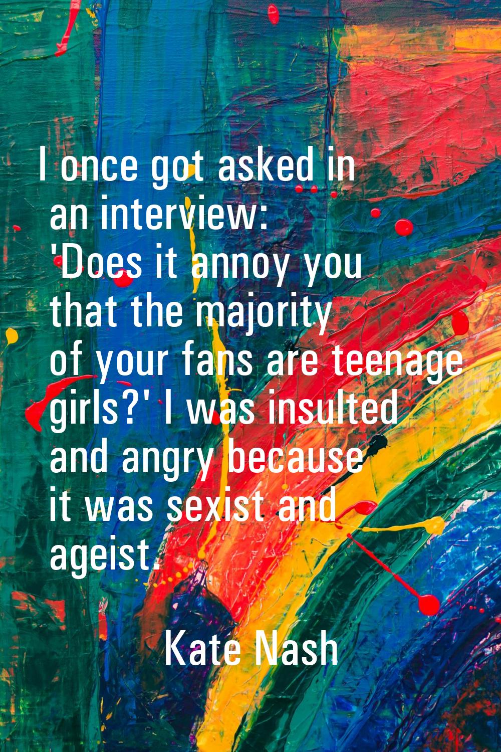 I once got asked in an interview: 'Does it annoy you that the majority of your fans are teenage gir