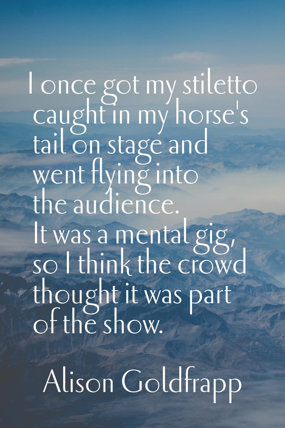 I once got my stiletto caught in my horse's tail on stage and went flying into the audience. It was