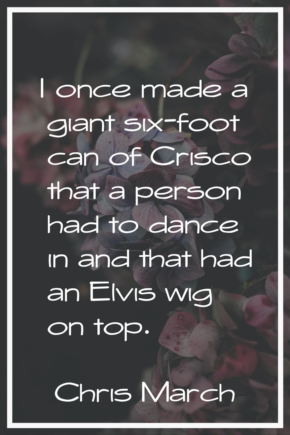 I once made a giant six-foot can of Crisco that a person had to dance in and that had an Elvis wig 