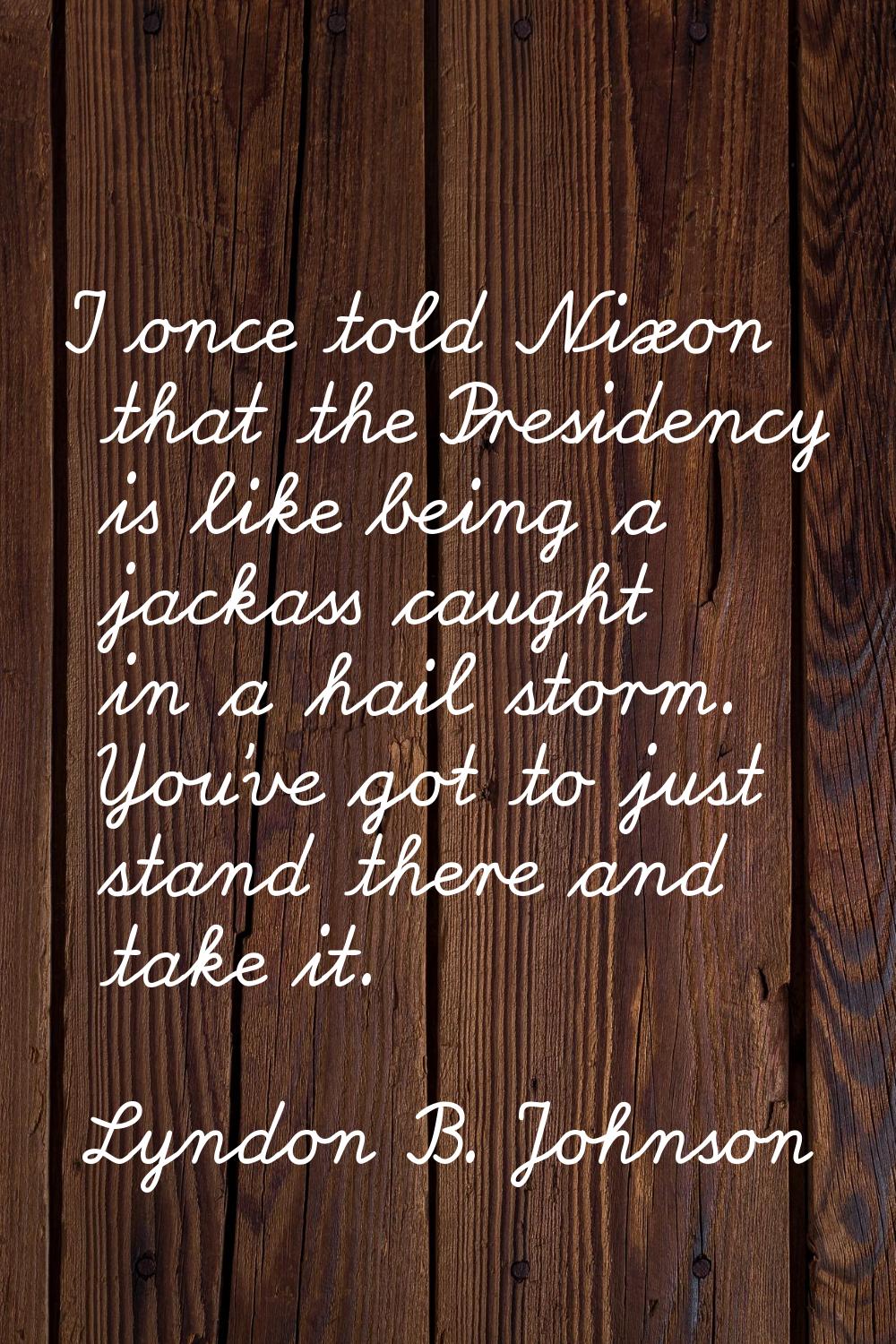 I once told Nixon that the Presidency is like being a jackass caught in a hail storm. You've got to