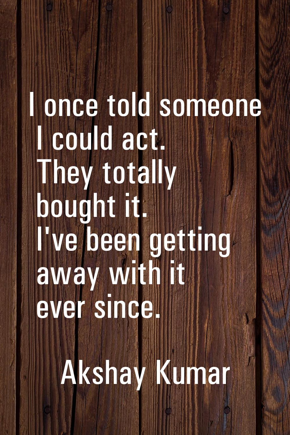 I once told someone I could act. They totally bought it. I've been getting away with it ever since.