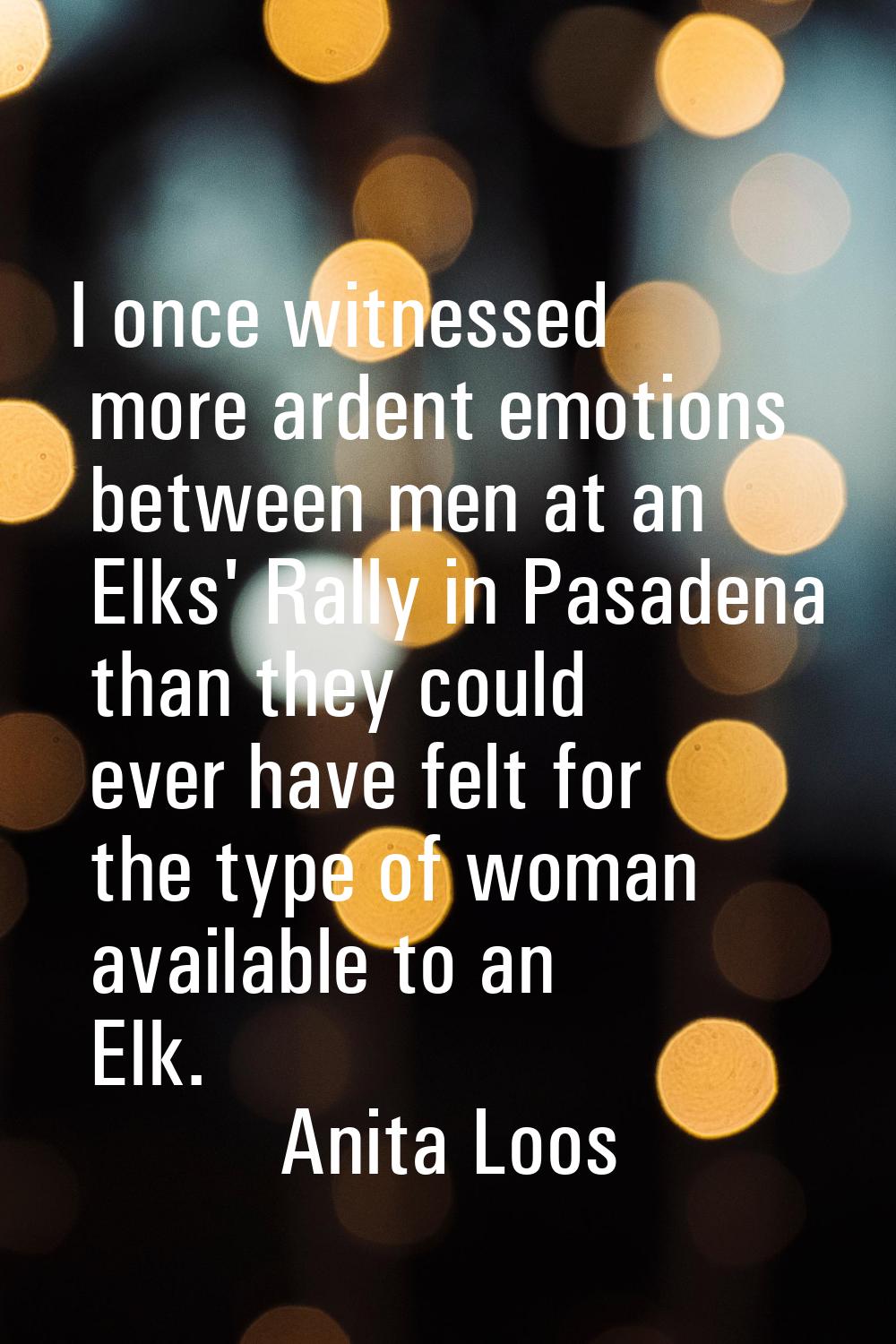 I once witnessed more ardent emotions between men at an Elks' Rally in Pasadena than they could eve