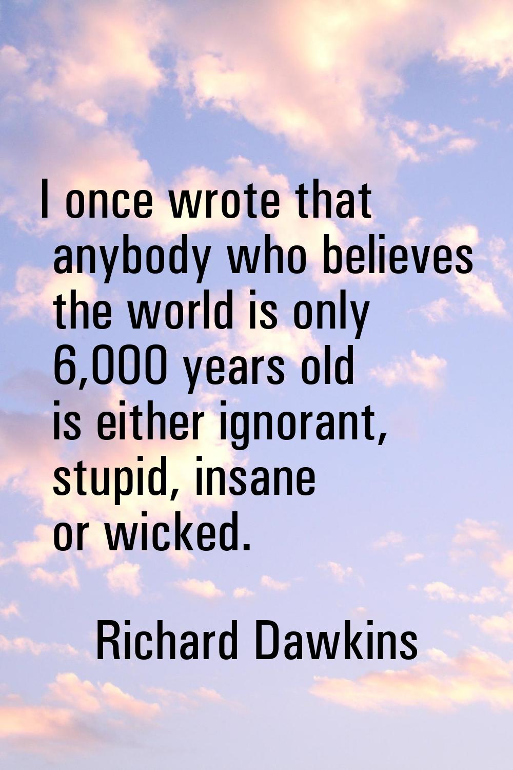 I once wrote that anybody who believes the world is only 6,000 years old is either ignorant, stupid