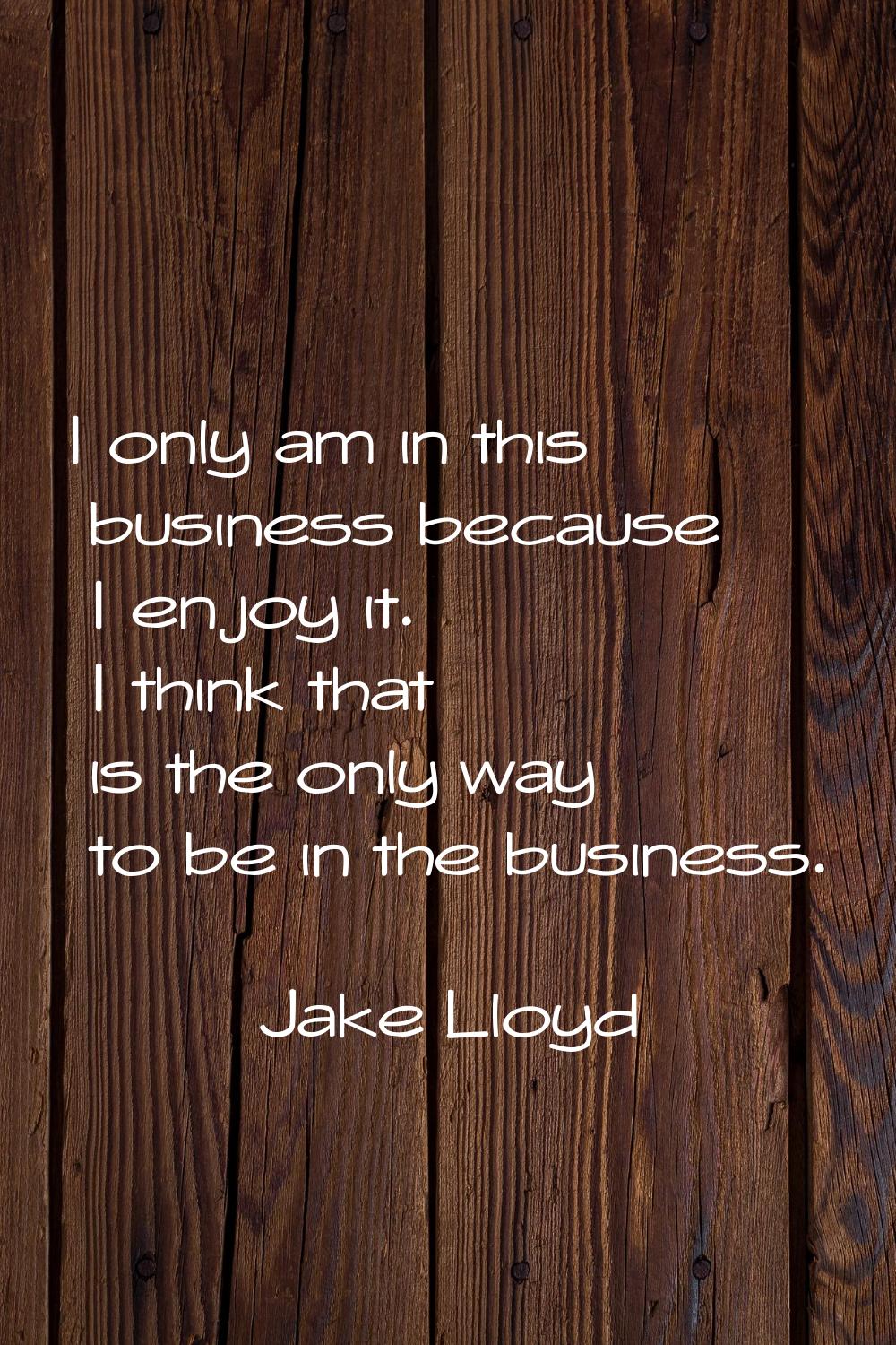 I only am in this business because I enjoy it. I think that is the only way to be in the business.